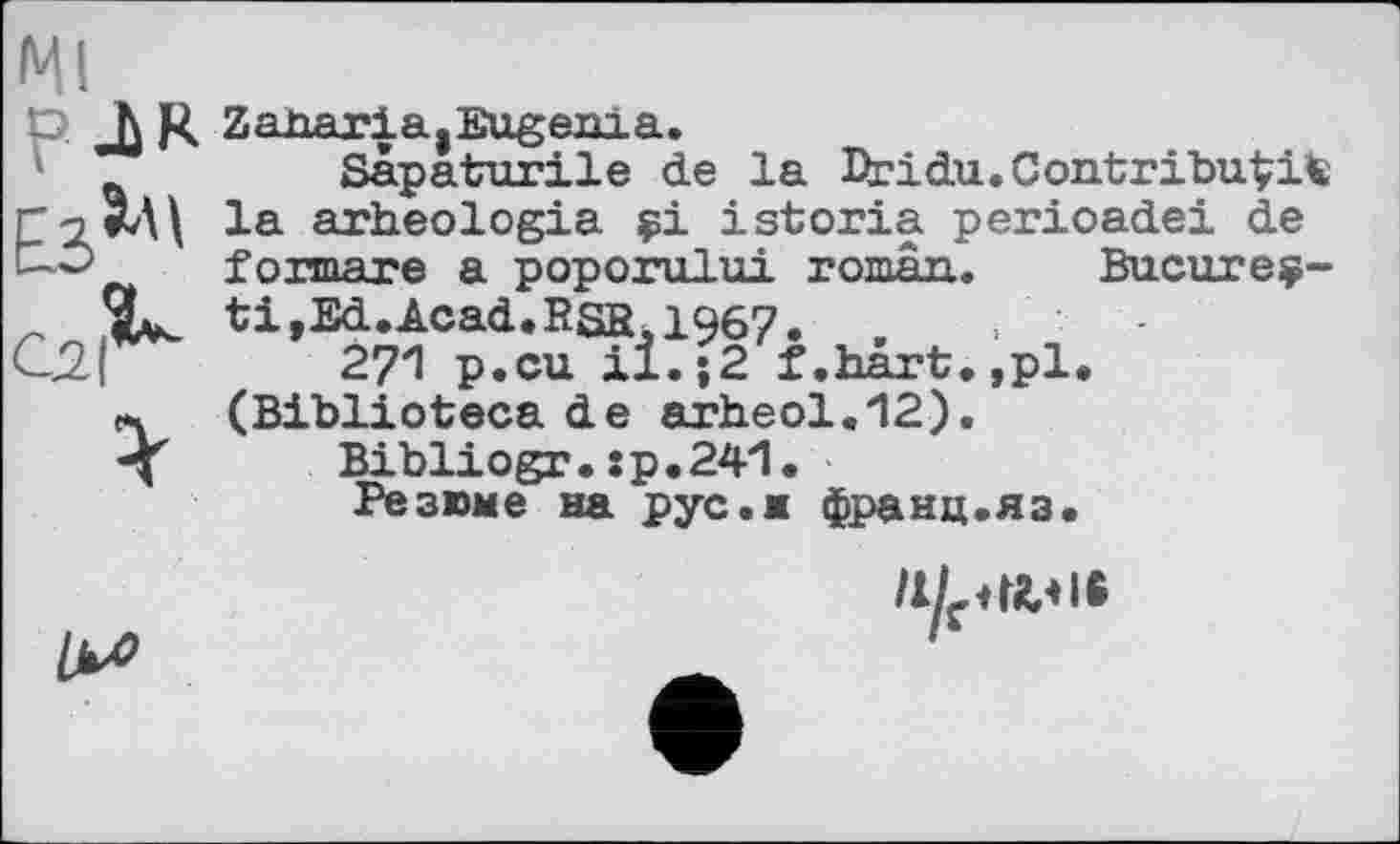 ﻿Ml
Р ђ K ZahariagEugenia.
Sâpaturile de la Dridu.Contribuais p	arheologia çi istoria perioadei de
f о mare a poporului roman. Bucureç-9^ ti,Ed.Acad.RSR,1967. ,
Cj2|	271 p.cu il.;2 f.hart.,pl.
л (Biblioteca de arh.eol.12).
-X Bibliogr.:p.241.
Резюме на рус.ж франц.яз.

